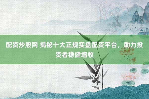 配资炒股网 揭秘十大正规实盘配资平台，助力投资者稳健增收