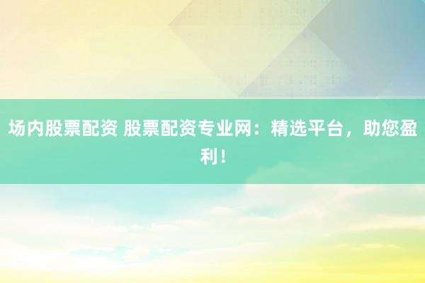 场内股票配资 股票配资专业网：精选平台，助您盈利！
