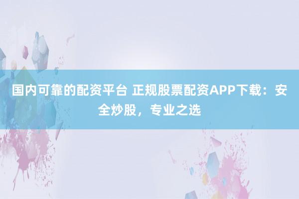 国内可靠的配资平台 正规股票配资APP下载：安全炒股，专业之选