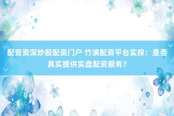 配资资深炒股配资门户 竹演配资平台实探：是否真实提供实盘配资服务？