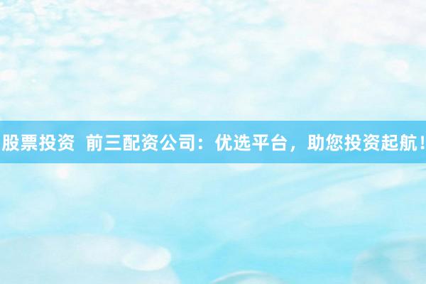 股票投资  前三配资公司：优选平台，助您投资起航！