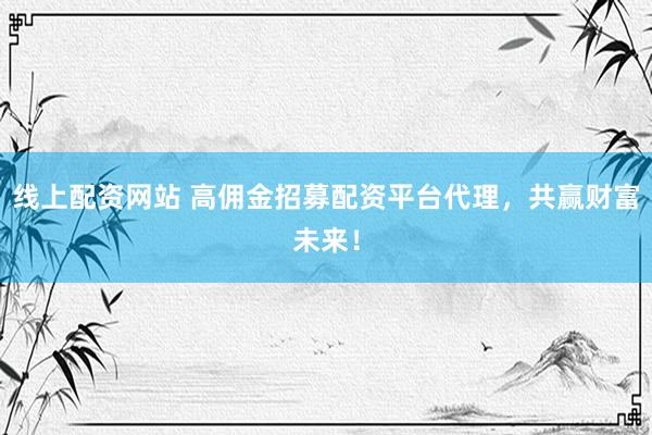 线上配资网站 高佣金招募配资平台代理，共赢财富未来！