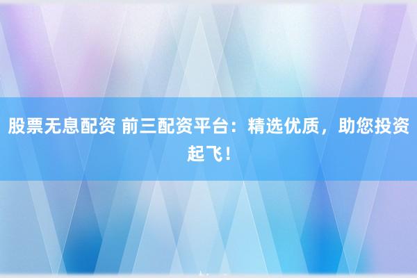 股票无息配资 前三配资平台：精选优质，助您投资起飞！