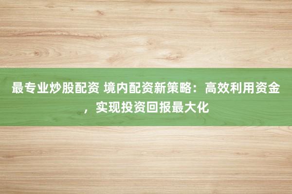 最专业炒股配资 境内配资新策略：高效利用资金，实现投资回报最大化