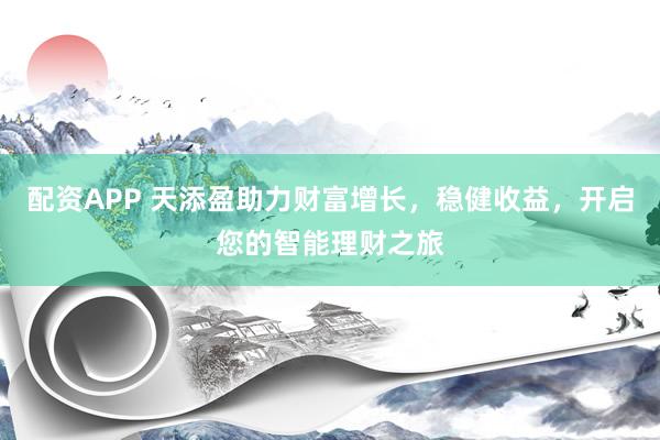 配资APP 天添盈助力财富增长，稳健收益，开启您的智能理财之旅