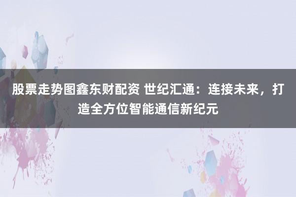 股票走势图鑫东财配资 世纪汇通：连接未来，打造全方位智能通信新纪元