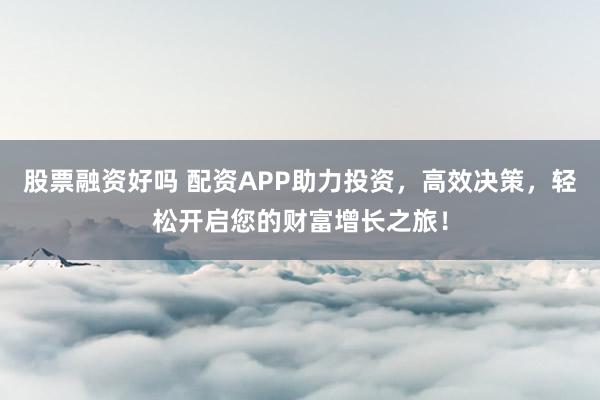 股票融资好吗 配资APP助力投资，高效决策，轻松开启您的财富增长之旅！
