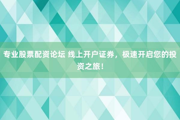 专业股票配资论坛 线上开户证券，极速开启您的投资之旅！