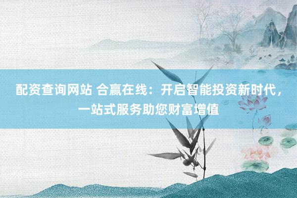 配资查询网站 合赢在线：开启智能投资新时代，一站式服务助您财富增值