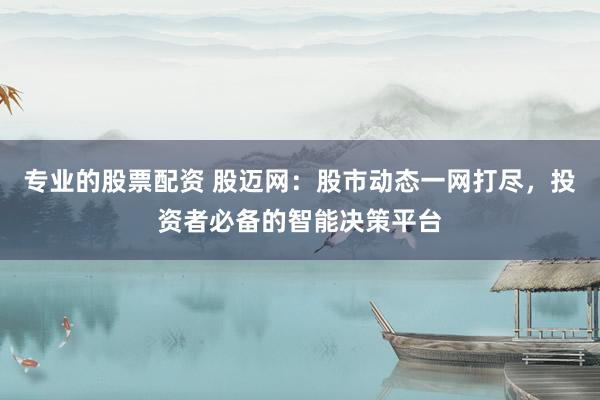 专业的股票配资 股迈网：股市动态一网打尽，投资者必备的智能决策平台