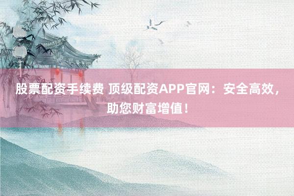 股票配资手续费 顶级配资APP官网：安全高效，助您财富增值！