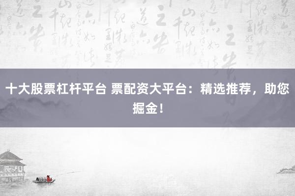 十大股票杠杆平台 票配资大平台：精选推荐，助您掘金！