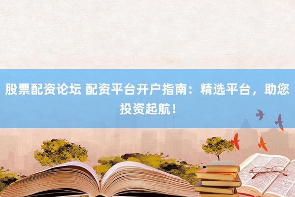 股票配资论坛 配资平台开户指南：精选平台，助您投资起航！