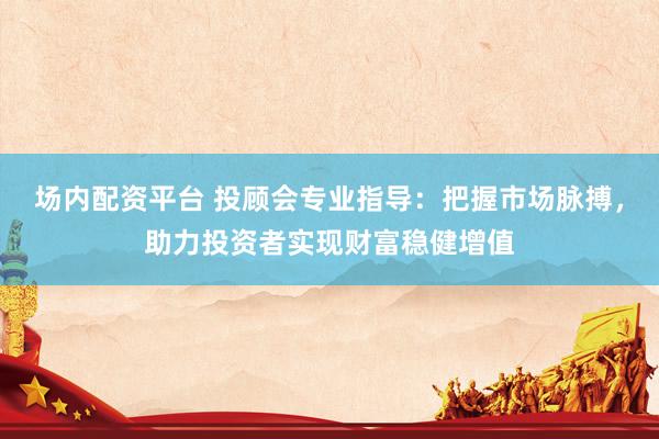 场内配资平台 投顾会专业指导：把握市场脉搏，助力投资者实现财富稳健增值