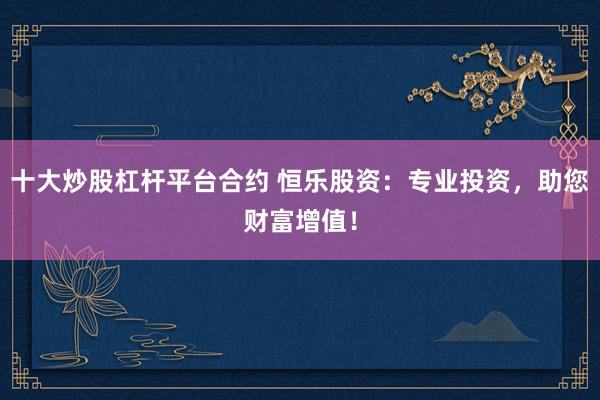 十大炒股杠杆平台合约 恒乐股资：专业投资，助您财富增值！