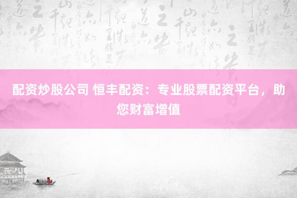 配资炒股公司 恒丰配资：专业股票配资平台，助您财富增值