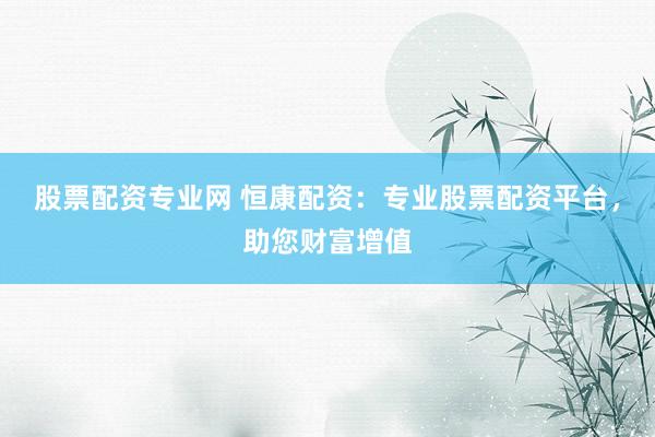 股票配资专业网 恒康配资：专业股票配资平台，助您财富增值