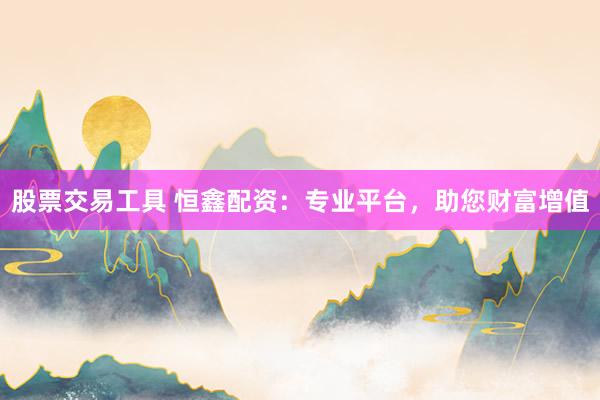 股票交易工具 恒鑫配资：专业平台，助您财富增值