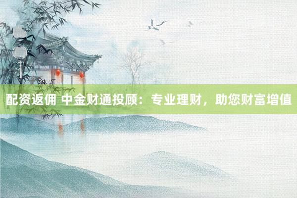配资返佣 中金财通投顾：专业理财，助您财富增值