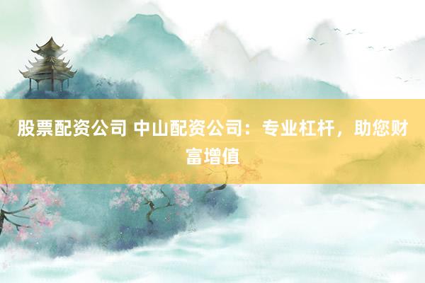 股票配资公司 中山配资公司：专业杠杆，助您财富增值
