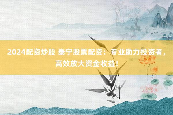 2024配资炒股 泰宁股票配资：专业助力投资者，高效放大资金收益！