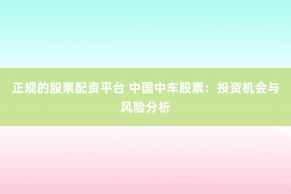 正规的股票配资平台 中国中车股票：投资机会与风险分析