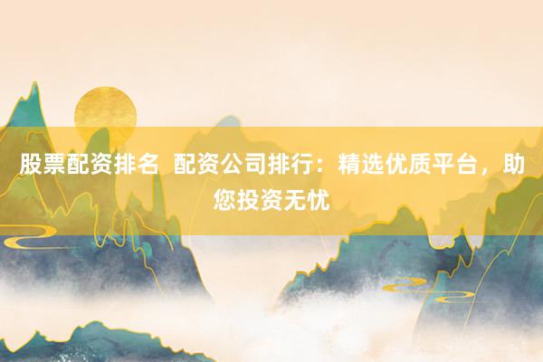 股票配资排名  配资公司排行：精选优质平台，助您投资无忧