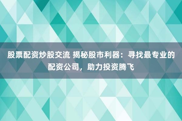 股票配资炒股交流 揭秘股市利器：寻找最专业的配资公司，助力投资腾飞