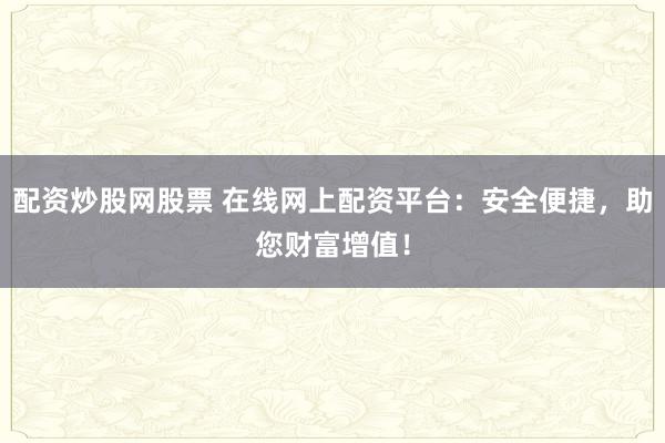 配资炒股网股票 在线网上配资平台：安全便捷，助您财富增值！