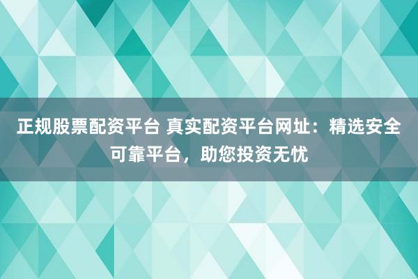 正规股票配资平台 真实配资平台网址：精选安全可靠平台，助您投资无忧