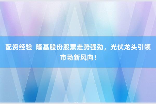 配资经验  隆基股份股票走势强劲，光伏龙头引领市场新风向！