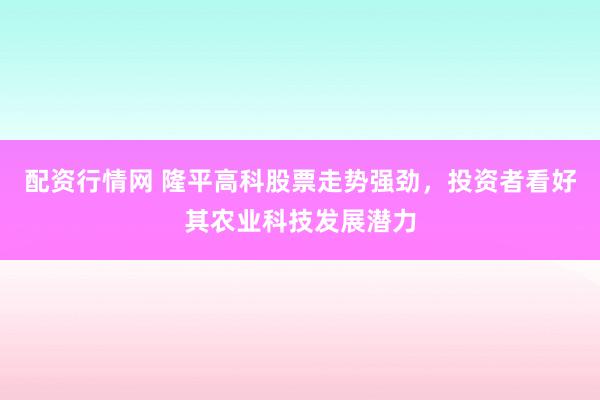 配资行情网 隆平高科股票走势强劲，投资者看好其农业科技发展潜力