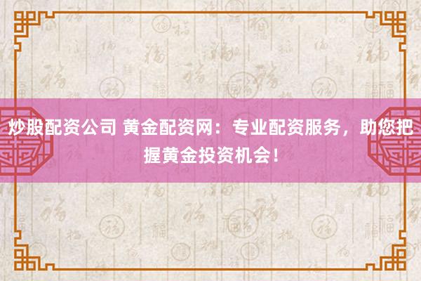 炒股配资公司 黄金配资网：专业配资服务，助您把握黄金投资机会！