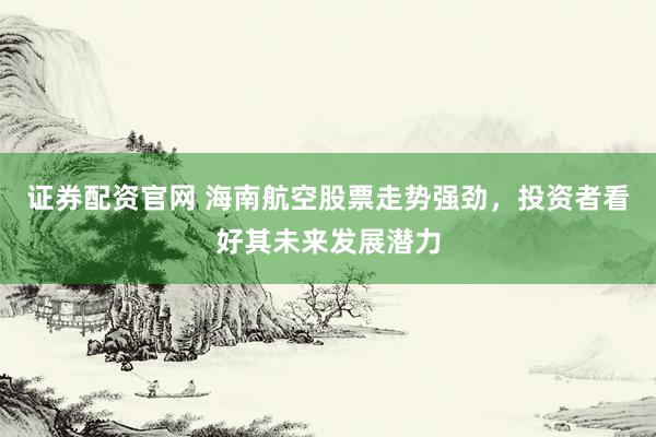 证券配资官网 海南航空股票走势强劲，投资者看好其未来发展潜力