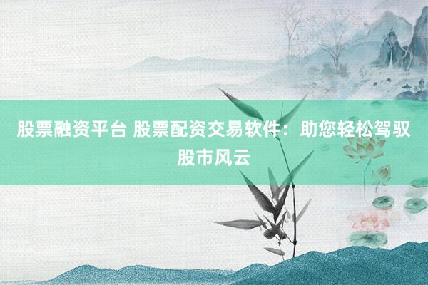 股票融资平台 股票配资交易软件：助您轻松驾驭股市风云