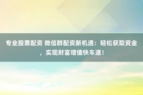 专业股票配资 微信群配资新机遇：轻松获取资金，实现财富增值快车道！