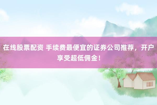 在线股票配资 手续费最便宜的证券公司推荐，开户享受超低佣金！