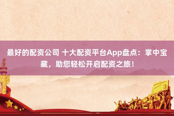 最好的配资公司 十大配资平台App盘点：掌中宝藏，助您轻松开启配资之旅！