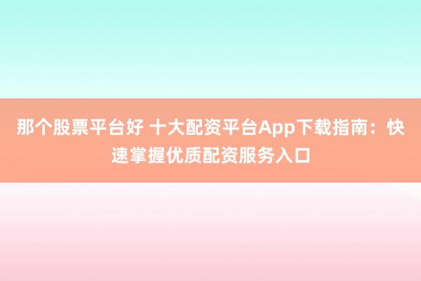 那个股票平台好 十大配资平台App下载指南：快速掌握优质配资服务入口