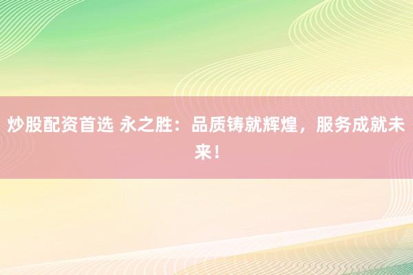 炒股配资首选 永之胜：品质铸就辉煌，服务成就未来！