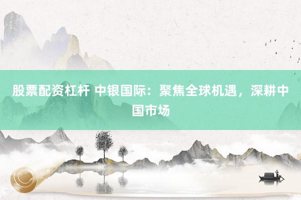 股票配资杠杆 中银国际：聚焦全球机遇，深耕中国市场