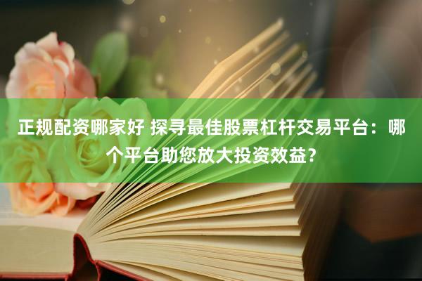 正规配资哪家好 探寻最佳股票杠杆交易平台：哪个平台助您放大投资效益？