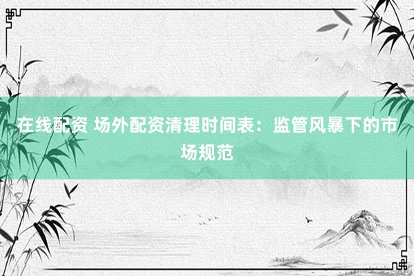 在线配资 场外配资清理时间表：监管风暴下的市场规范