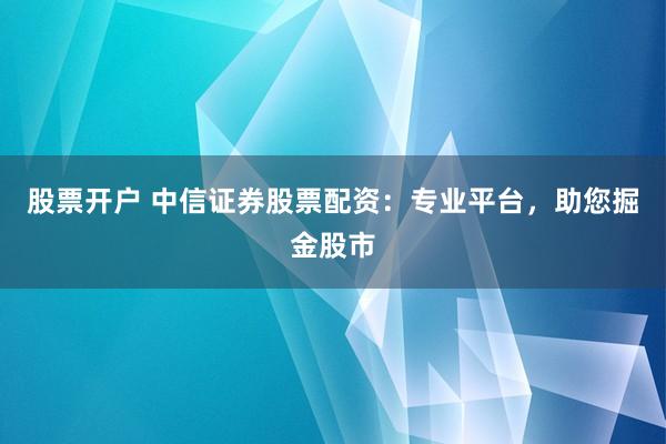 股票开户 中信证券股票配资：专业平台，助您掘金股市