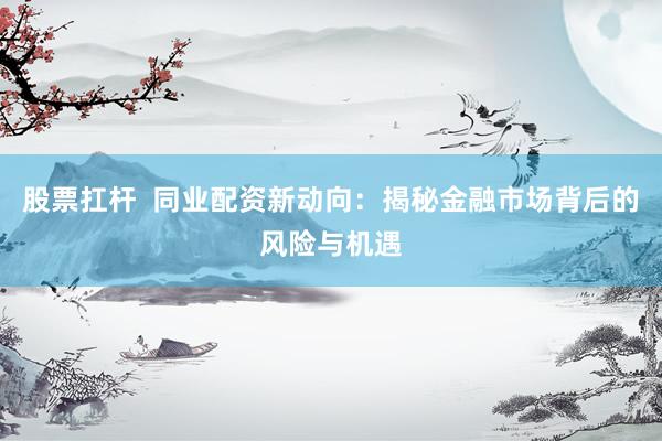 股票扛杆  同业配资新动向：揭秘金融市场背后的风险与机遇