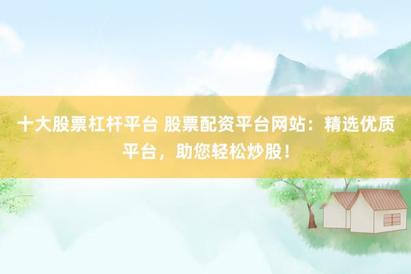 十大股票杠杆平台 股票配资平台网站：精选优质平台，助您轻松炒股！