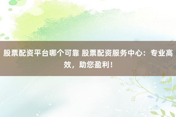 股票配资平台哪个可靠 股票配资服务中心：专业高效，助您盈利！