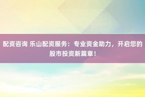 配资咨询 乐山配资服务：专业资金助力，开启您的股市投资新篇章！
