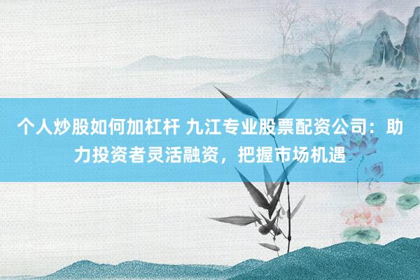 个人炒股如何加杠杆 九江专业股票配资公司：助力投资者灵活融资，把握市场机遇