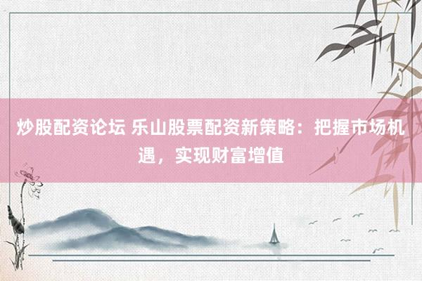 炒股配资论坛 乐山股票配资新策略：把握市场机遇，实现财富增值